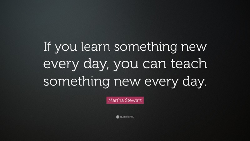 Martha Stewart Quote: “If you learn something new every day, you can teach something new every day.”