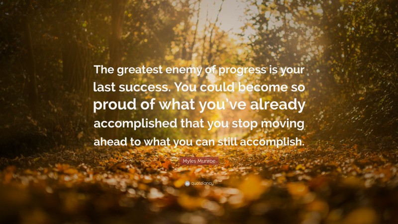 Myles Munroe Quote: “The greatest enemy of progress is your last success. You could become so proud of what you’ve already accomplished that you stop moving ahead to what you can still accomplish.”