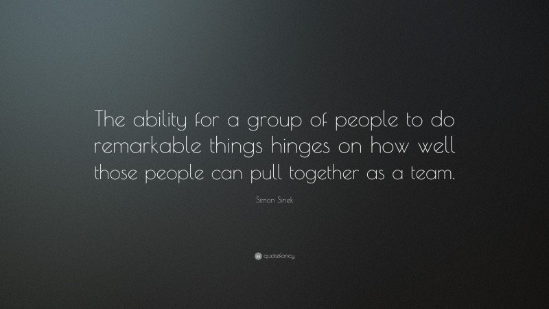 Simon Sinek Quote: “The ability for a group of people to do remarkable things hinges on how well those people can pull together as a team.”