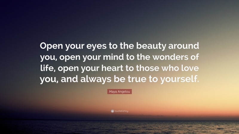 Maya Angelou Quote: “Open your eyes to the beauty around you, open your mind to the wonders of life, open your heart to those who love you, and always be true to yourself.”