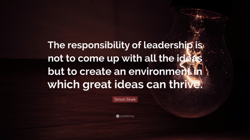 Simon Sinek Quote: “The responsibility of leadership is not to come up with all the ideas but to create an environment in which great ideas can thrive.”