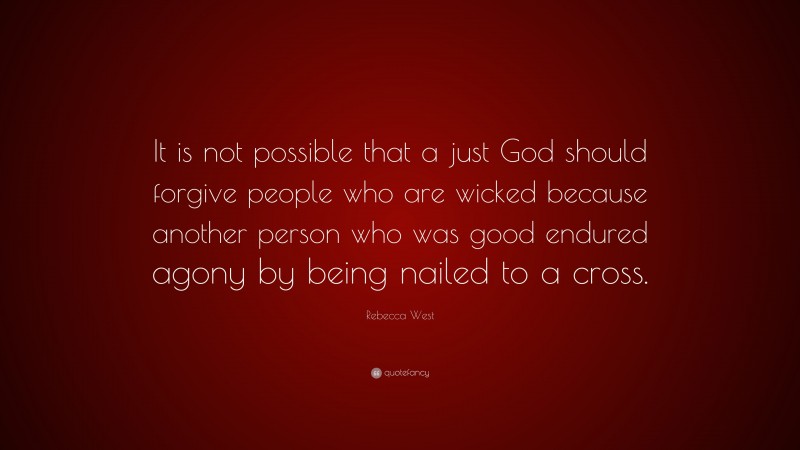 Rebecca West Quote: “It is not possible that a just God should forgive people who are wicked because another person who was good endured agony by being nailed to a cross.”