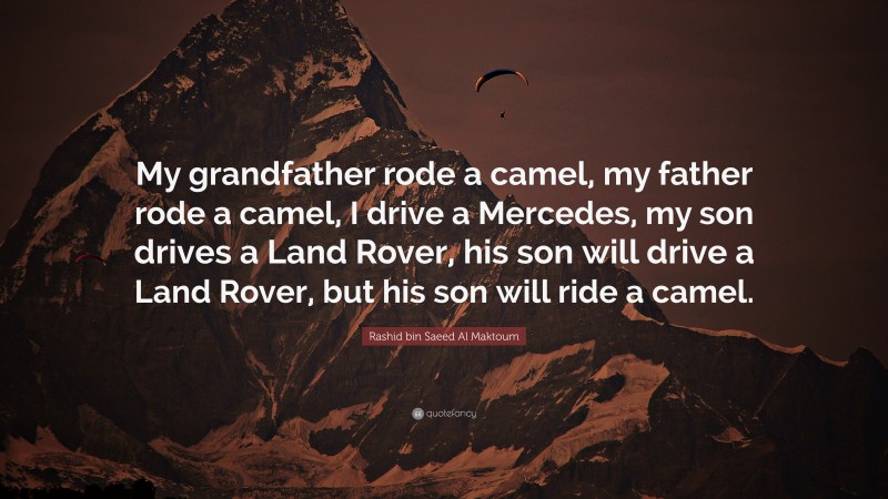 Rashid bin Saeed Al Maktoum Quote: “My grandfather rode a camel, my father rode a camel, I drive a Mercedes, my son drives a Land Rover, his son will drive a Land Rover, but his son will ride a camel.”