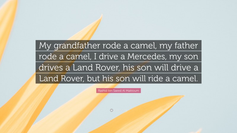 Rashid bin Saeed Al Maktoum Quote: “My grandfather rode a camel, my father rode a camel, I drive a Mercedes, my son drives a Land Rover, his son will drive a Land Rover, but his son will ride a camel.”