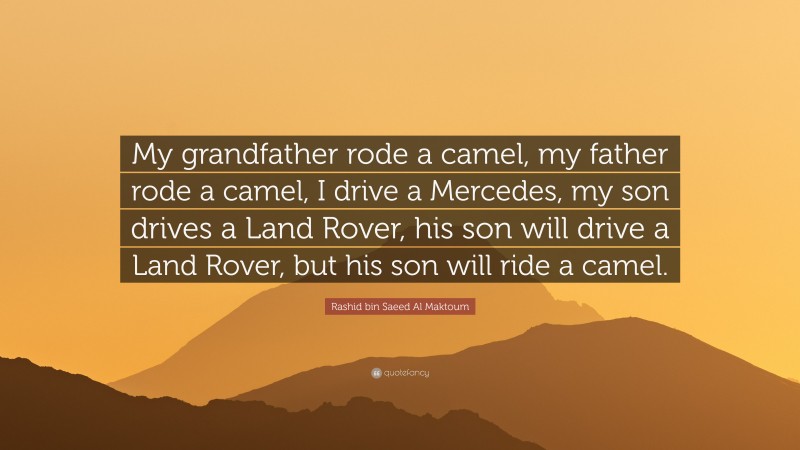 Rashid bin Saeed Al Maktoum Quote: “My grandfather rode a camel, my father rode a camel, I drive a Mercedes, my son drives a Land Rover, his son will drive a Land Rover, but his son will ride a camel.”