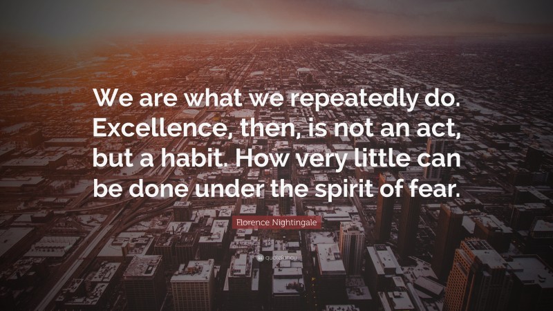 Florence Nightingale Quote: “We are what we repeatedly do. Excellence, then, is not an act, but a habit. How very little can be done under the spirit of fear.”