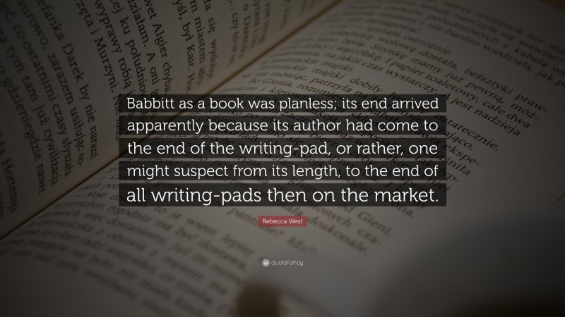 Rebecca West Quote: “Babbitt as a book was planless; its end arrived apparently because its author had come to the end of the writing-pad, or rather, one might suspect from its length, to the end of all writing-pads then on the market.”