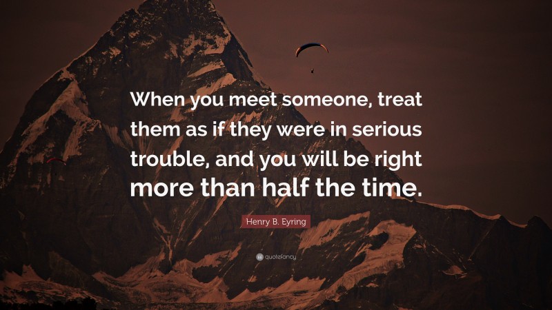 Henry B. Eyring Quote: “When you meet someone, treat them as if they were in serious trouble, and you will be right more than half the time.”