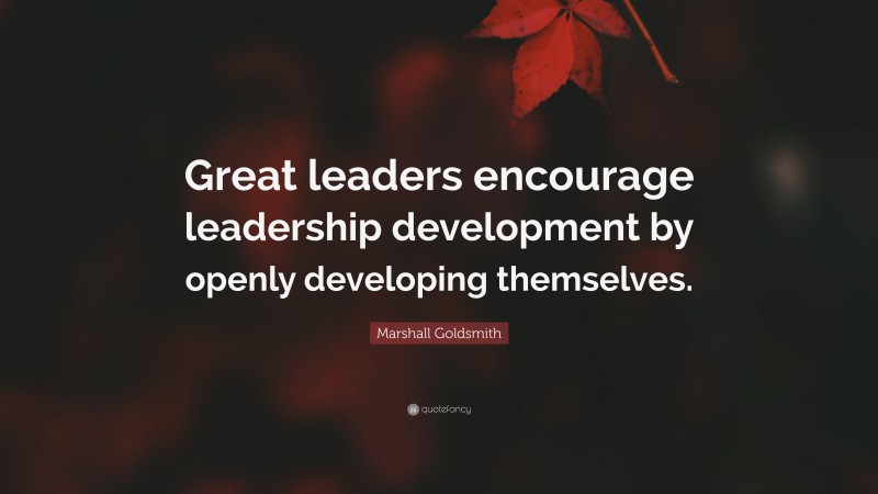 Marshall Goldsmith Quote: “Great leaders encourage leadership development by openly developing themselves.”
