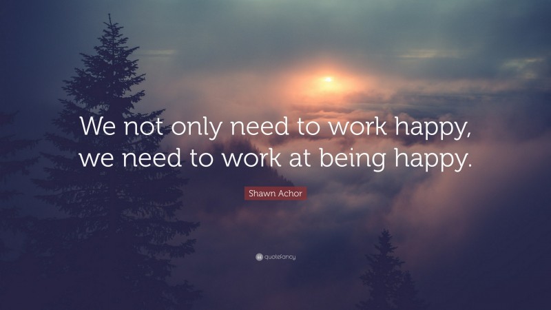 Shawn Achor Quote: “We not only need to work happy, we need to work at being happy.”