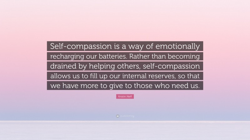 Kristin Neff Quote: “Self-compassion is a way of emotionally recharging our batteries. Rather than becoming drained by helping others, self-compassion allows us to fill up our internal reserves, so that we have more to give to those who need us.”
