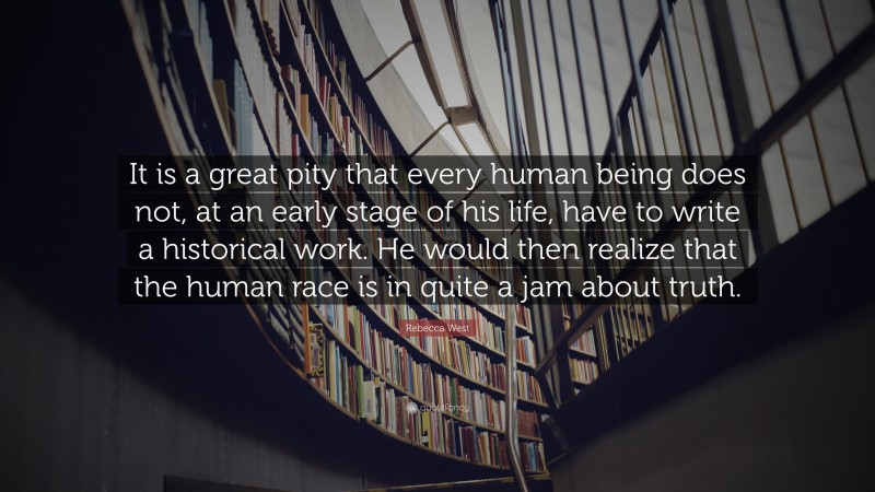 Rebecca West Quote: “It is a great pity that every human being does not, at an early stage of his life, have to write a historical work. He would then realize that the human race is in quite a jam about truth.”