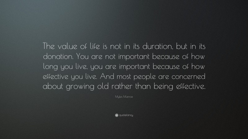 Myles Munroe Quote: “The value of life is not in its duration, but in its donation. You are not important because of how long you live, you are important because of how effective you live. And most people are concerned about growing old rather than being effective.”