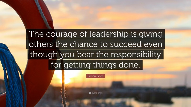 Simon Sinek Quote: “The courage of leadership is giving others the chance to succeed even though you bear the responsibility for getting things done.”
