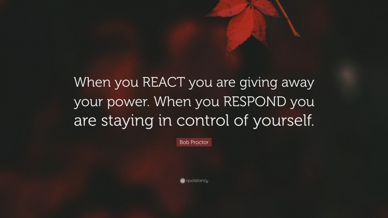 Bob Proctor Quote: “When you REACT you are giving away your power. When you RESPOND you are staying in control of yourself.”