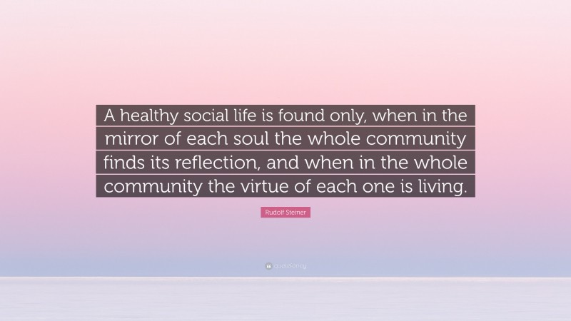 Rudolf Steiner Quote: “A healthy social life is found only, when in the mirror of each soul the whole community finds its reflection, and when in the whole community the virtue of each one is living.”