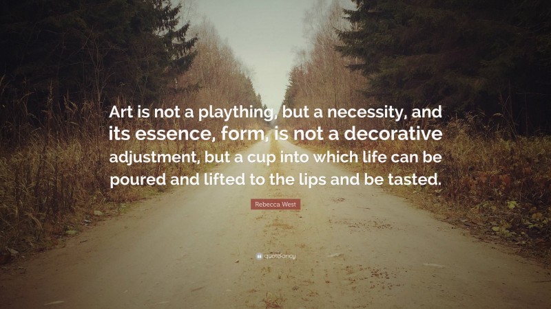 Rebecca West Quote: “Art is not a plaything, but a necessity, and its essence, form, is not a decorative adjustment, but a cup into which life can be poured and lifted to the lips and be tasted.”