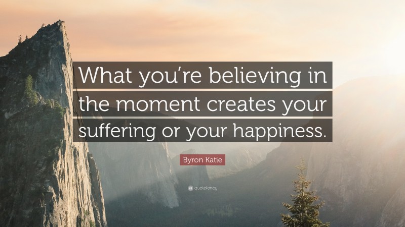 Byron Katie Quote: “What you’re believing in the moment creates your suffering or your happiness.”