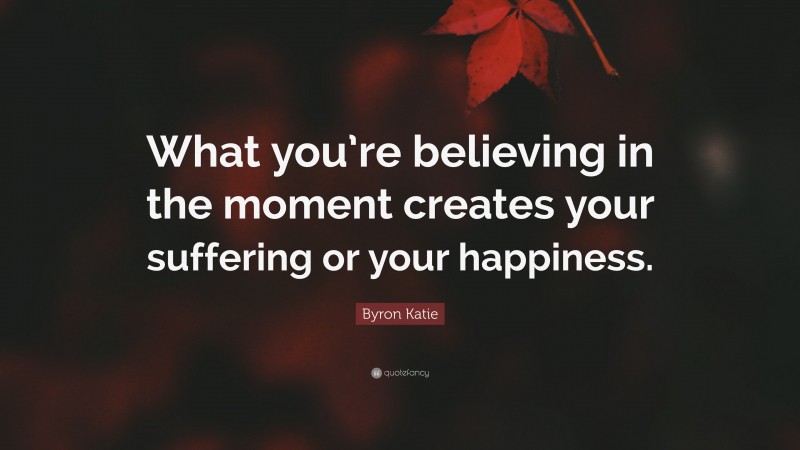 Byron Katie Quote: “What you’re believing in the moment creates your suffering or your happiness.”