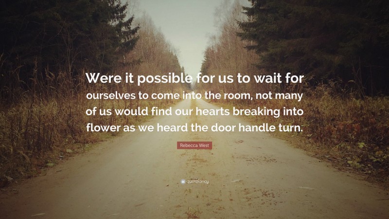 Rebecca West Quote: “Were it possible for us to wait for ourselves to come into the room, not many of us would find our hearts breaking into flower as we heard the door handle turn.”