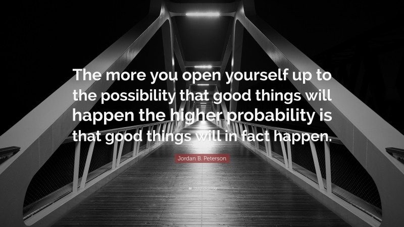 Jordan B. Peterson Quote: “The more you open yourself up to the possibility that good things will happen the higher probability is that good things will in fact happen.”