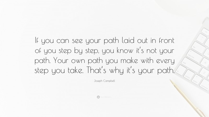 Joseph Campbell Quote: “If you can see your path laid out in front of you step by step, you know it’s not your path. Your own path you make with every step you take. That’s why it’s your path.”