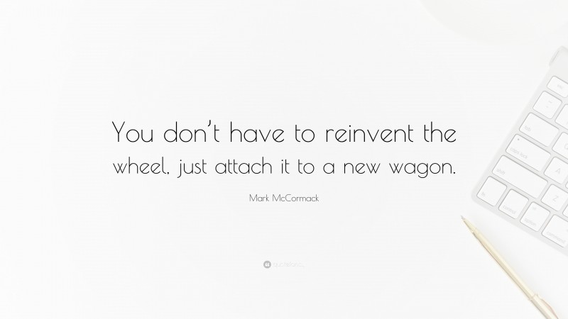 Mark McCormack Quote: “You don’t have to reinvent the wheel, just attach it to a new wagon.”
