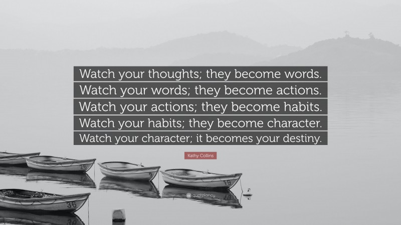 Kathy Collins Quote: “Watch your thoughts; they become words. Watch your words; they become actions. Watch your actions; they become habits. Watch your habits; they become character. Watch your character; it becomes your destiny.”