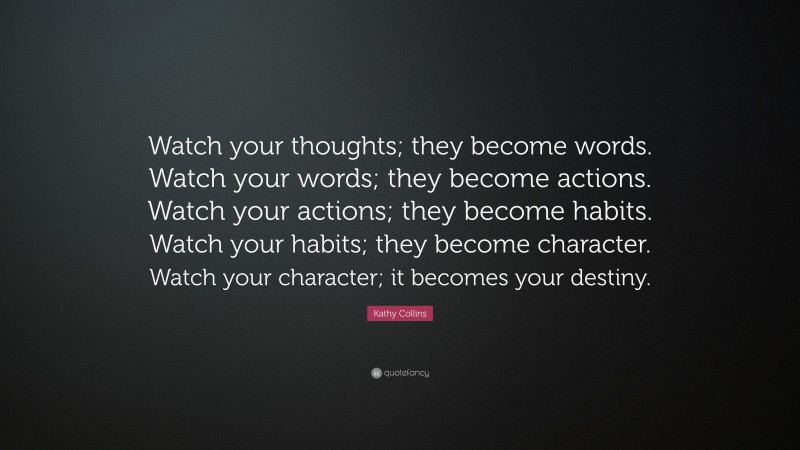 Kathy Collins Quote: “Watch your thoughts; they become words. Watch your words; they become actions. Watch your actions; they become habits. Watch your habits; they become character. Watch your character; it becomes your destiny.”