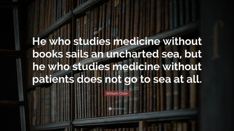 William Osler Quote: “He who studies medicine without books sails an uncharted sea, but he who studies medicine without patients does not go to sea at all.”