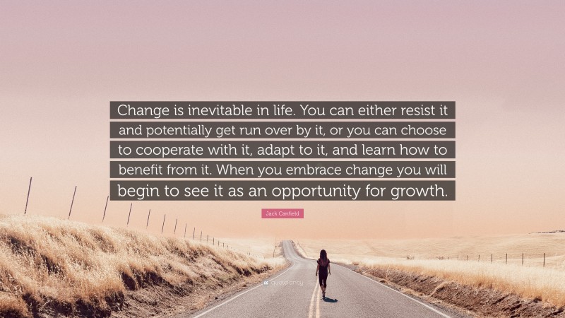 Jack Canfield Quote: “Change is inevitable in life. You can either resist it and potentially get run over by it, or you can choose to cooperate with it, adapt to it, and learn how to benefit from it. When you embrace change you will begin to see it as an opportunity for growth.”