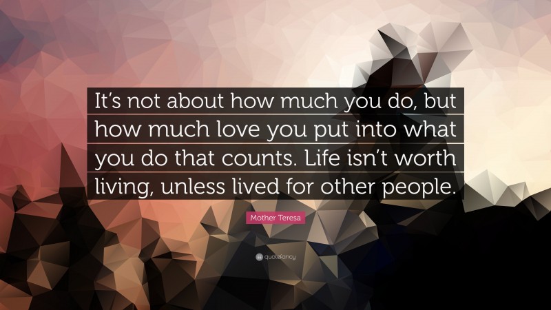 Mother Teresa Quote: “It’s not about how much you do, but how much love you put into what you do that counts. Life isn’t worth living, unless lived for other people.”