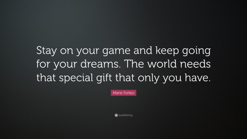 Marie Forleo Quote: “Stay on your game and keep going for your dreams. The world needs that special gift that only you have.”