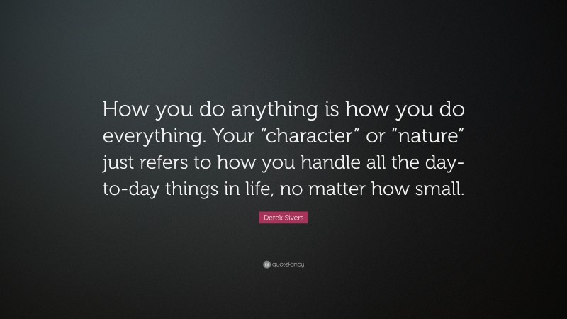 Derek Sivers Quote: “How you do anything is how you do everything. Your “character” or “nature” just refers to how you handle all the day-to-day things in life, no matter how small.”