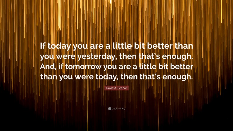 David A. Bednar Quote: “If today you are a little bit better than you were yesterday, then that’s enough. And, if tomorrow you are a little bit better than you were today, then that’s enough.”