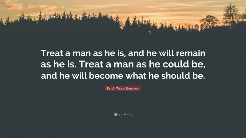 Ralph Waldo Emerson Quote: “Treat a man as he is, and he will remain as he is. Treat a man as he could be, and he will become what he should be.”