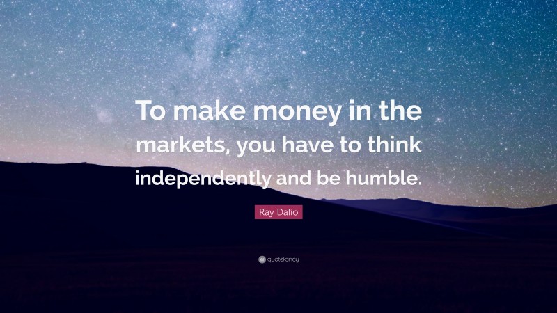 Ray Dalio Quote: “To make money in the markets, you have to think independently and be humble.”