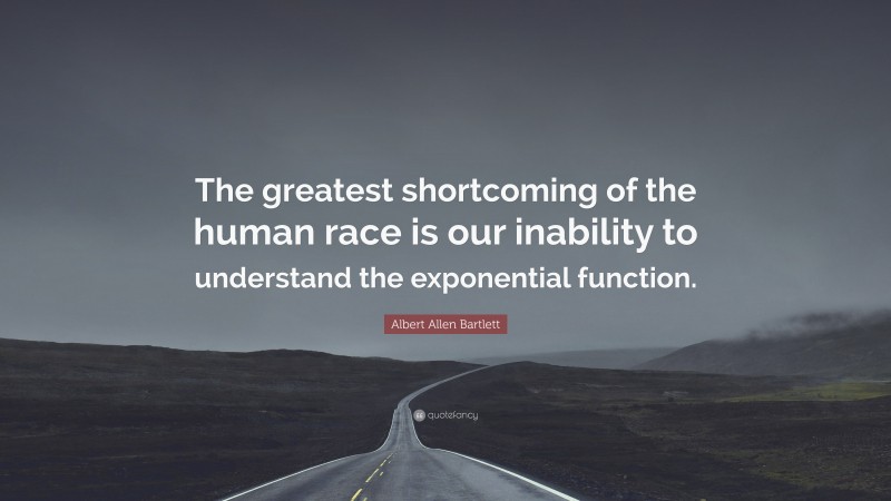 Albert Allen Bartlett Quote: “The greatest shortcoming of the human race is our inability to understand the exponential function.”