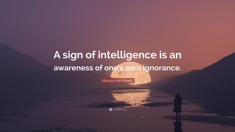 Niccolò Machiavelli Quote: “A sign of intelligence is an awareness of one’s own ignorance.”