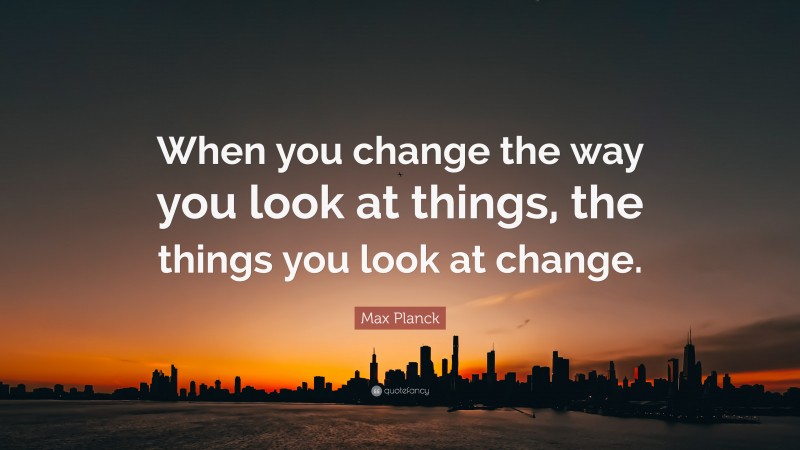 Max Planck Quote: “When you change the way you look at things, the ...