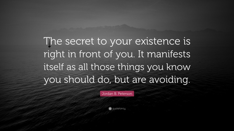 Jordan B. Peterson Quote: “The secret to your existence is right in front of you. It manifests itself as all those things you know you should do, but are avoiding.”