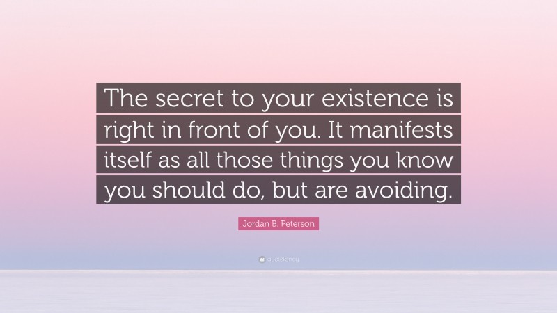 Jordan B. Peterson Quote: “The secret to your existence is right in front of you. It manifests itself as all those things you know you should do, but are avoiding.”