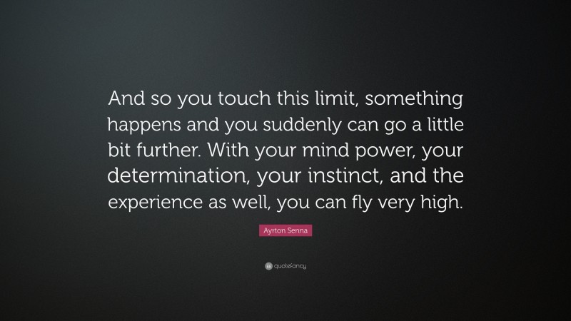 Ayrton Senna Quote: “And so you touch this limit, something happens and you suddenly can go a little bit further. With your mind power, your determination, your instinct, and the experience as well, you can fly very high.”
