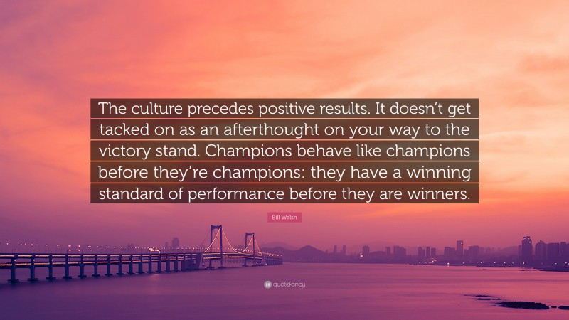 Bill Walsh Quote: “The culture precedes positive results. It doesn’t get tacked on as an afterthought on your way to the victory stand. Champions behave like champions before they’re champions: they have a winning standard of performance before they are winners.”
