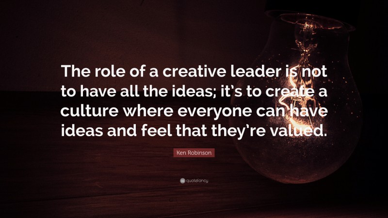 Ken Robinson Quote: “The role of a creative leader is not to have all the ideas; it’s to create a culture where everyone can have ideas and feel that they’re valued.”