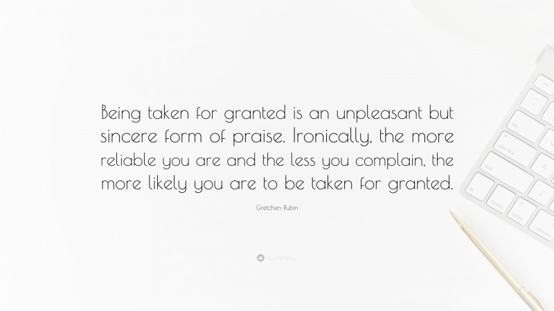 Gretchen Rubin Quote: “Being taken for granted is an unpleasant but sincere form of praise. Ironically, the more reliable you are and the less you complain, the more likely you are to be taken for granted.”