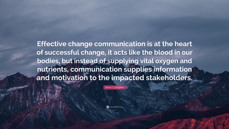 Peter F Gallagher Quote: “Effective change communication is at the heart of successful change, it acts like the blood in our bodies, but instead of supplying vital oxygen and nutrients, communication supplies information and motivation to the impacted stakeholders.”