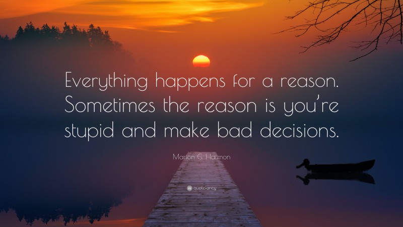 Marion G. Harmon Quote: “Everything happens for a reason. Sometimes the reason is you’re stupid and make bad decisions.”