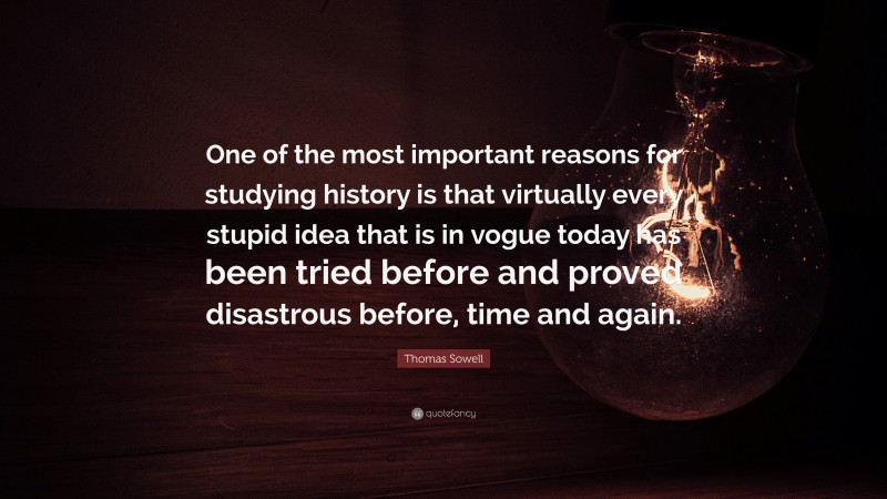 Thomas Sowell Quote: “One of the most important reasons for studying history is that virtually every stupid idea that is in vogue today has been tried before and proved disastrous before, time and again.”