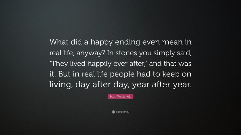 Scott Westerfeld Quote: “What did a happy ending even mean in real life, anyway? In stories you simply said, ‘They lived happily ever after,’ and that was it. But in real life people had to keep on living, day after day, year after year.”